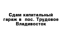 Сдам капитальный гараж в  пос. Трудовое Владивосток